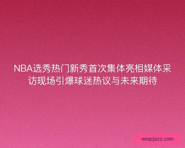 NBA选秀热门新秀首次集体亮相媒体采访现场引爆球迷热议与未来期待