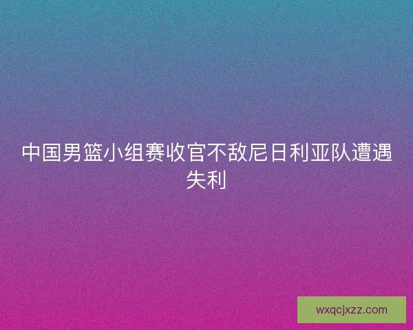 中国男篮小组赛收官不敌尼日利亚队遭遇失利