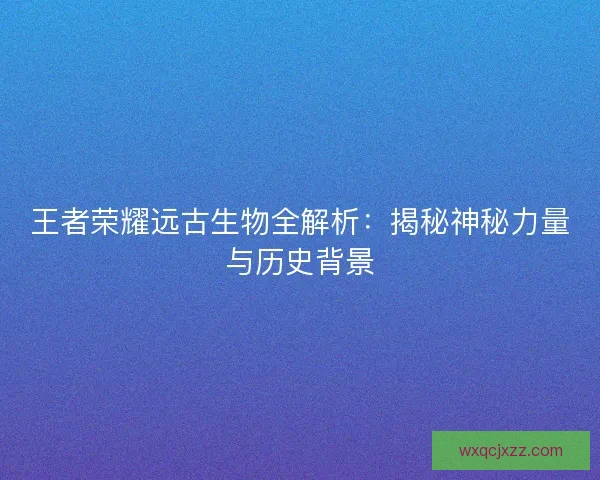 王者荣耀远古生物全解析：揭秘神秘力量与历史背景