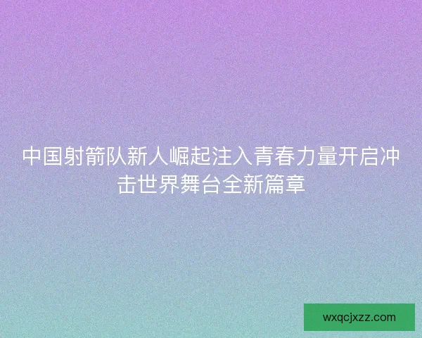 中国射箭队新人崛起注入青春力量开启冲击世界舞台全新篇章