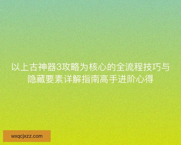 以上古神器3攻略为核心的全流程技巧与隐藏要素详解指南高手进阶心得