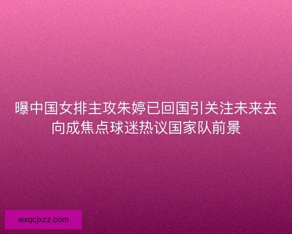 曝中国女排主攻朱婷已回国引关注未来去向成焦点球迷热议国家队前景